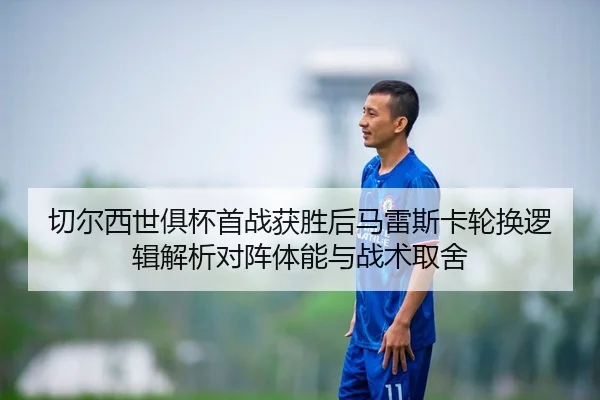 切尔西世俱杯首战获胜后马雷斯卡轮换逻辑解析对阵体能与战术取舍