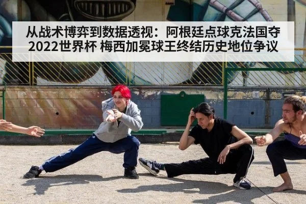 从战术博弈到数据透视:阿根廷点球克法国夺2022世界杯 梅西加冕球王终结历史地位争议
