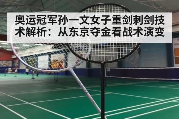 奥运冠军孙一文女子重剑刺剑技术解析：从东京夺金看战术演变