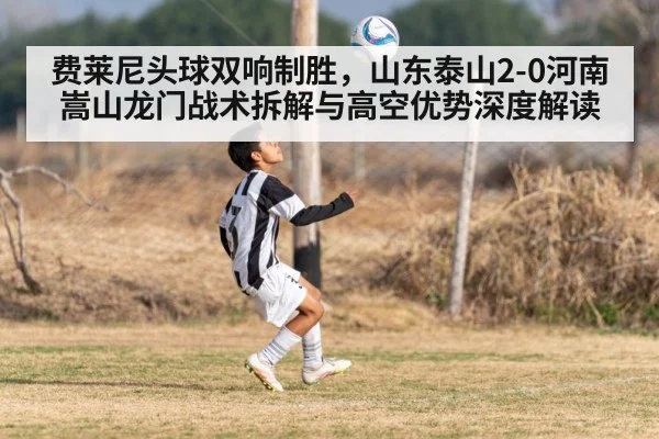 费莱尼头球双响制胜,山东泰山2-0河南嵩山龙门战术拆解与高空优势深度解读